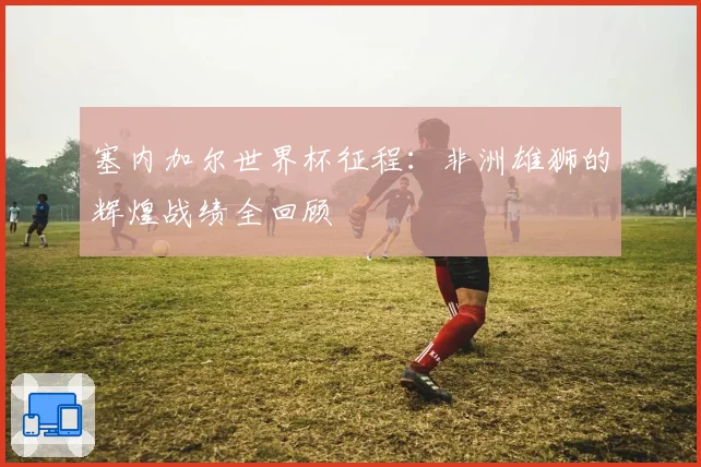 塞内加尔世界杯征程：非洲雄狮的辉煌战绩全回顾