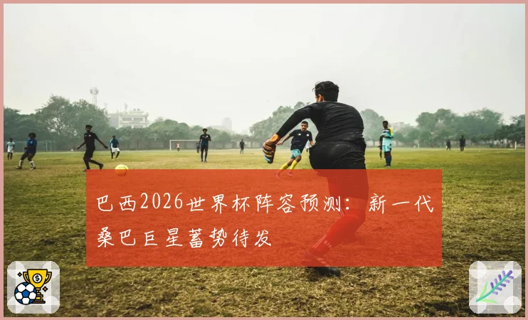 巴西2026世界杯阵容预测：新一代桑巴巨星蓄势待发