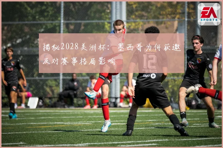 揭秘2028美洲杯：墨西哥为何获邀及对赛事格局影响